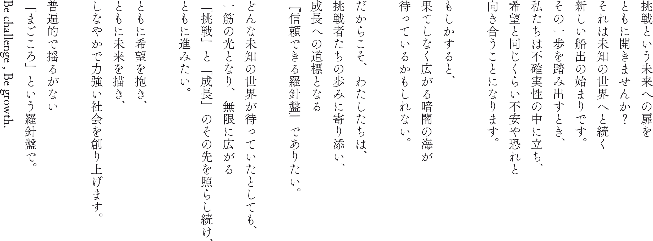 挑戦という未来への扉をともに開きませんか?それは未知の世界へと続く新しい船出の始まりです。その一歩を踏み出すとき、私たちは不確実性の中に立ち、希望と同じくらい不安や恐れと向き合うことになります。もしかすると、果てしなく広がる暗闇の海が待っているかもしれない。だからこそ、わたしたちは、挑戦者たちの歩みに寄り添い、成長への道標となる『信頼できる羅針盤』でありたい。どんな未知の世界が待っていたとしても、一筋の光となり、無限に広がる「挑戦」と「成長」のその先を照らし続け、ともに進みたい。ともに希望を抱き、ともに未来を描き、しなやかで力強い社会を創り上げます。普遍的で揺るがない「まごころ」という羅針盤で。Be challenge , Be growth.