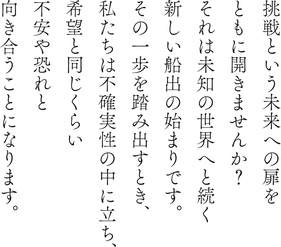 挑戦という未来への扉をともに開きませんか？それは未知の世界へと続く新しい船出の始まりです。その一歩を踏み出すとき、私たちは不確実性の中に立ち、希望と同じくらい不安や恐れと向き合うことになります。